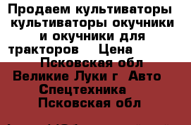 Продаем культиваторы, культиваторы-окучники и окучники для тракторов. › Цена ­ 23 000 - Псковская обл., Великие Луки г. Авто » Спецтехника   . Псковская обл.